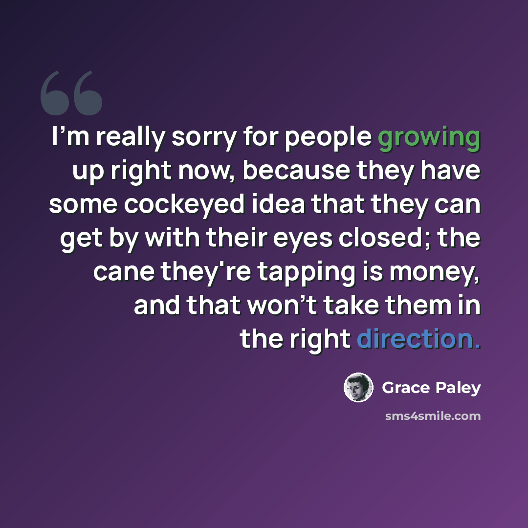 “I'm really sorry for people growing up right now, because they have some cockeyed idea that they can get by with their eyes closed; the cane they're tapping is money, and that won't take them in the right direction.” quote by Grace Paley
