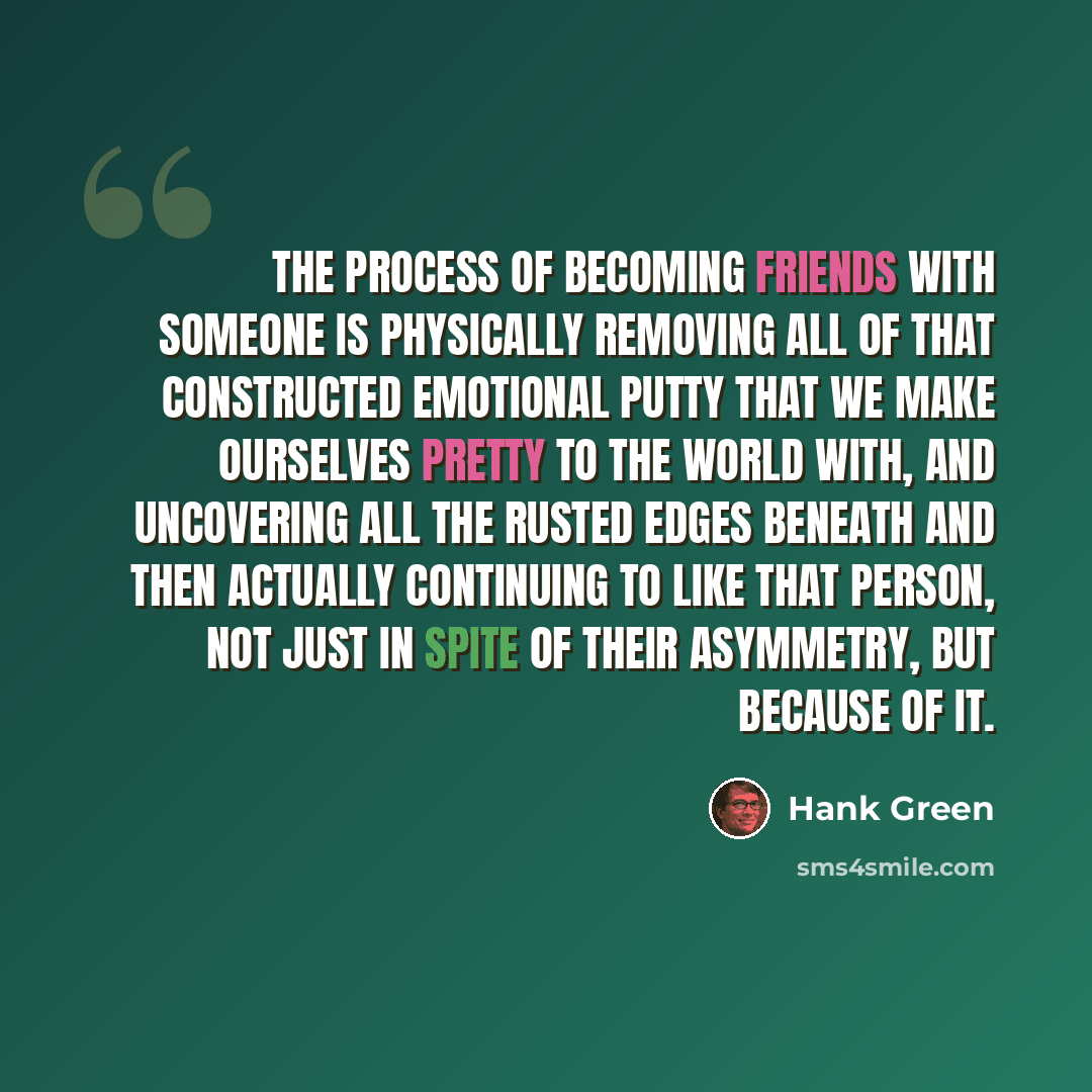 “The process of becoming friends with someone is physically removing all of that constructed emotional putty that we make ourselves pretty to the world with, and uncovering all the rusted edges beneath and then actually continuing to like that person, not just in spite of their asymmetry, but…” quote by Hank Green