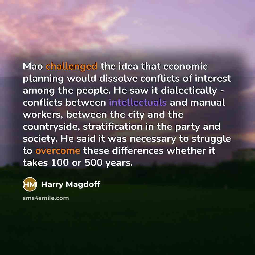 “Mao challenged the idea that economic planning would dissolve conflicts of interest among the people. He saw it dialectically - conflicts between intellectuals and manual workers, between the city and the countryside, stratification in the party and society. He said it was necessary to struggle to…” quote by Harry Magdoff