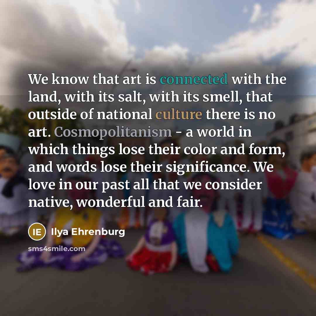 “We know that art is connected with the land, with its salt, with its smell, that outside of national culture there is no art. Cosmopolitanism - a world in which things lose their color and form, and words lose their significance. We love in our past all that we consider native, wonderful and fair.” quote by Ilya Ehrenburg