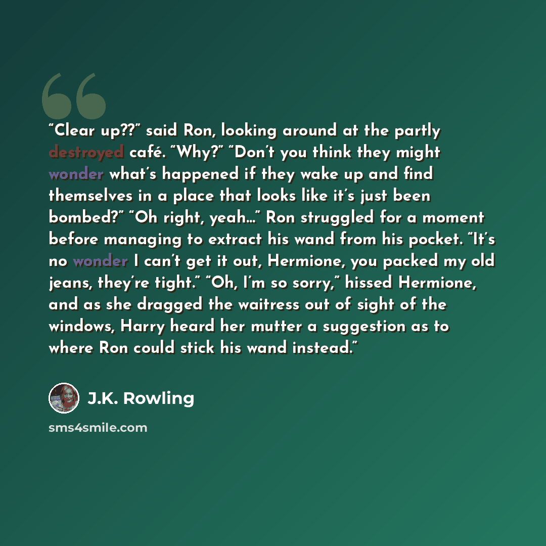 “Clear up??” said Ron, looking around at the partly destroyed café. “Why?” “Don’t you think they might wonder what’s happened if they wake up and find themselves in a place that looks like it’s just been bombed?” “Oh right, yeah…” Ron struggled for a moment before managing to extract his wand from…” quote by J.K. Rowling