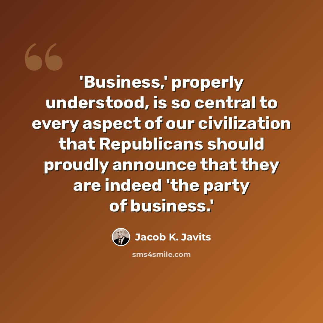 “'Business,' properly understood, is so central to every aspect of our civilization that Republicans should proudly announce that they are indeed 'the party of business.'” quote by Jacob K. Javits