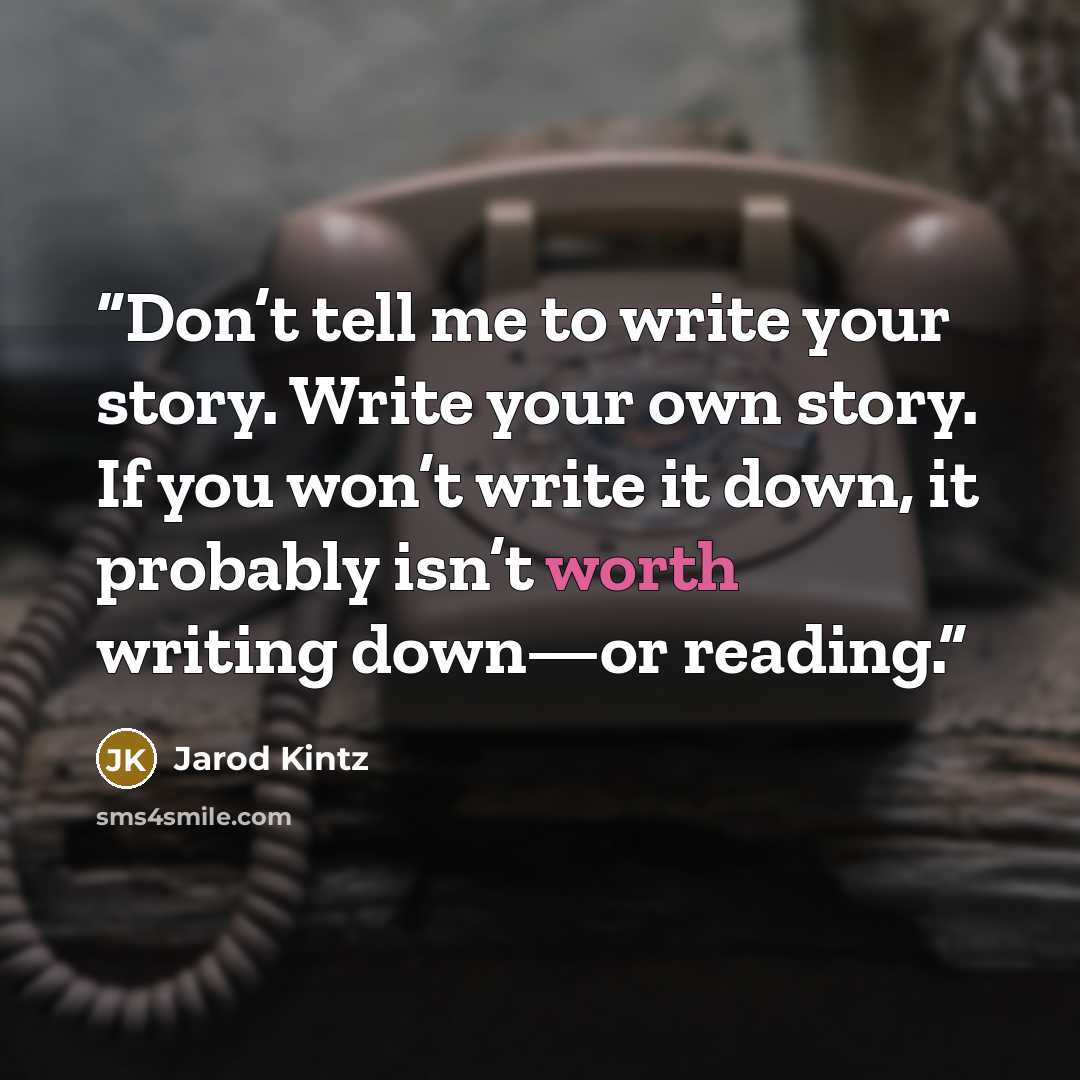 “Don’t tell me to write your story. Write your own story. If you won’t write it down, it probably isn’t worth writing down—or reading.” quote by Jarod Kintz