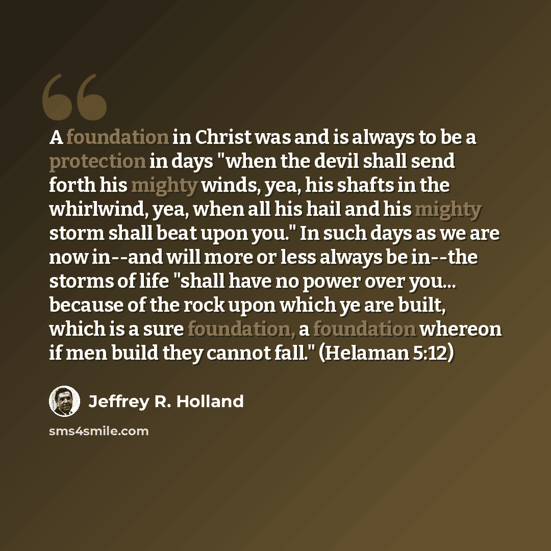 “A foundation in Christ was and is always to be a protection in days "when the devil shall send forth his mighty winds, yea, his shafts in the whirlwind, yea, when all his hail and his mighty storm shall beat upon you." In such days as we are now in--and will more or less always be in--the storms…” quote by Jeffrey R. Holland