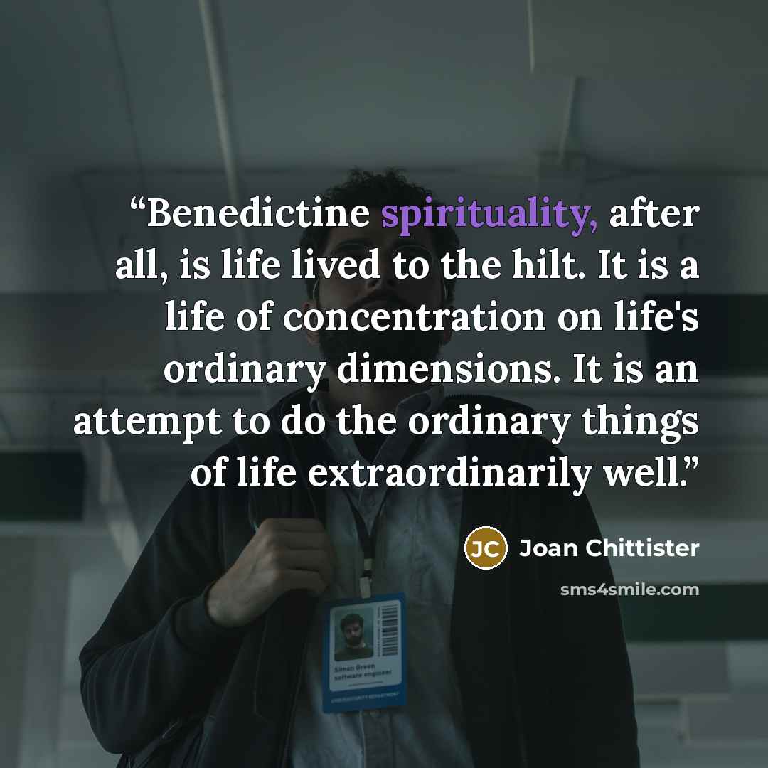 “Benedictine spirituality, after all, is life lived to the hilt. It is a life of concentration on life's ordinary dimensions. It is an attempt to do the ordinary things of life extraordinarily well.” quote by Joan Chittister