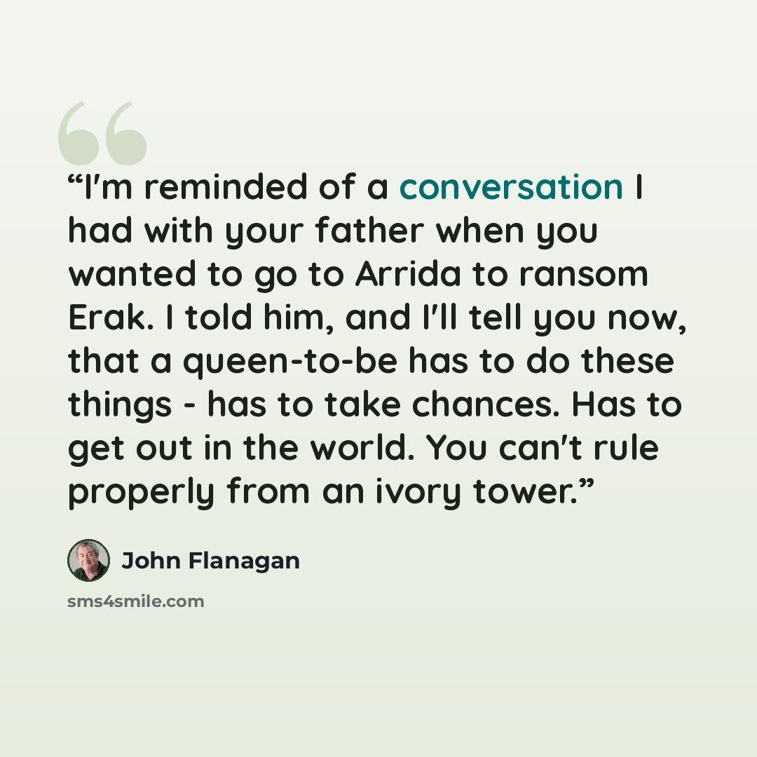 “I'm reminded of a conversation I had with your father when you wanted to go to Arrida to ransom Erak. I told him, and I'll tell you now, that a queen-to-be has to do these things - has to take chances. Has to get out in the world. You can't rule properly from an ivory tower.” quote by John Flanagan