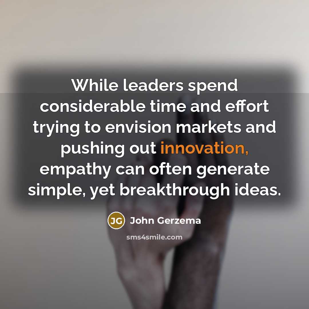 “While leaders spend considerable time and effort trying to envision markets and pushing out innovation, empathy can often generate simple, yet breakthrough ideas.” quote by John Gerzema