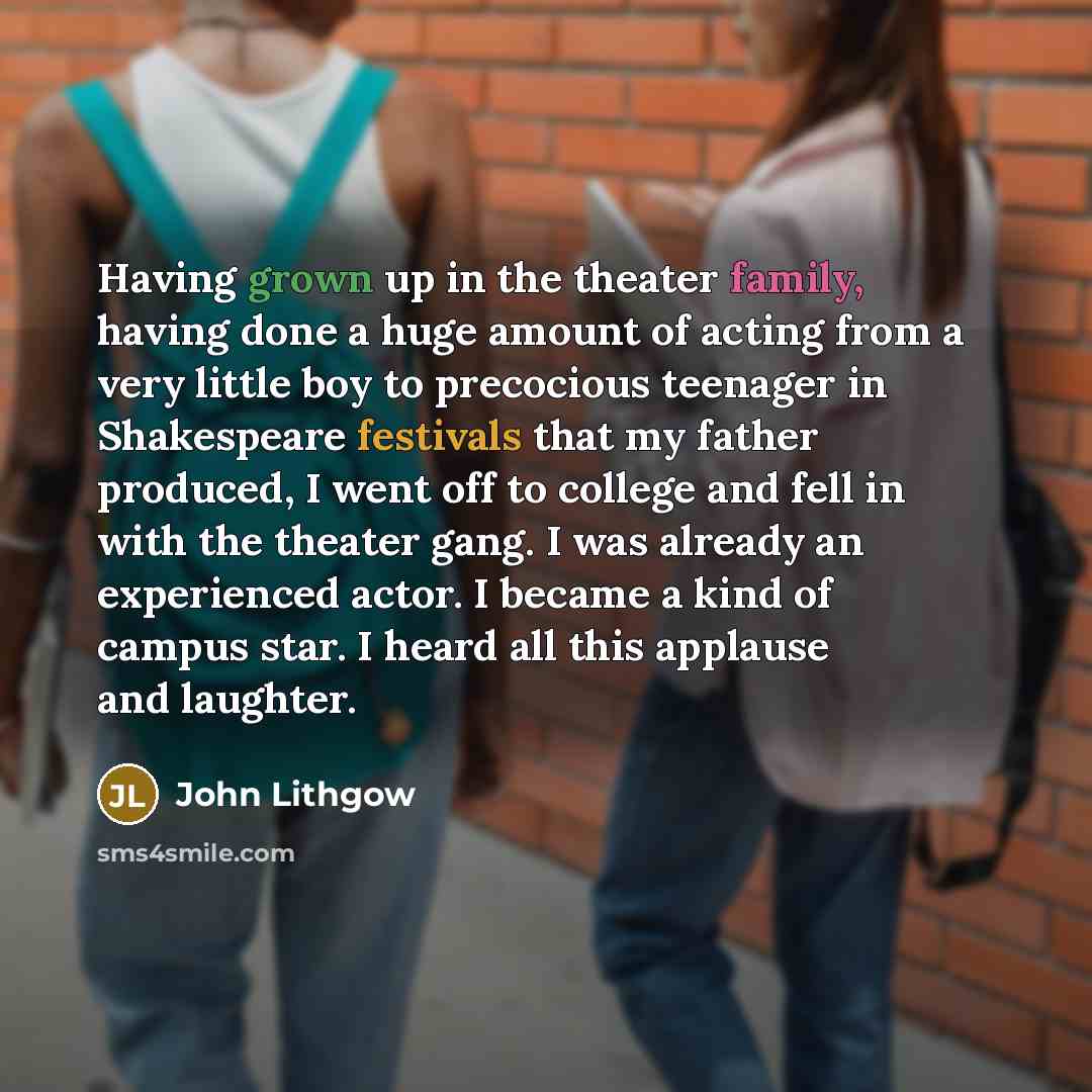 “Having grown up in the theater family, having done a huge amount of acting from a very little boy to precocious teenager in Shakespeare festivals that my father produced, I went off to college and fell in with the theater gang. I was already an experienced actor. I became a kind of campus star. I…” quote by John Lithgow