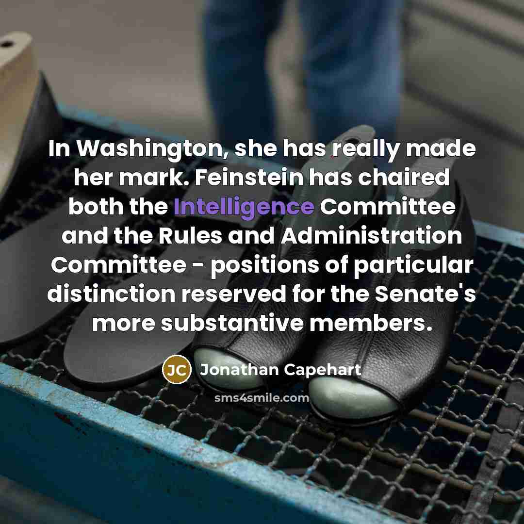 “In Washington, she has really made her mark. Feinstein has chaired both the Intelligence Committee and the Rules and Administration Committee - positions of particular distinction reserved for the Senate's more substantive members.” quote by Jonathan Capehart