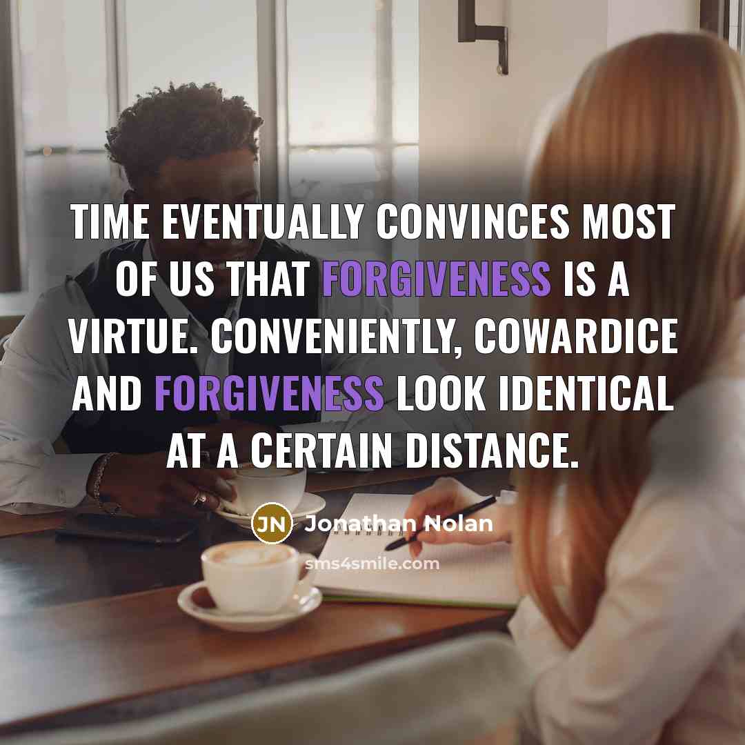 “Time eventually convinces most of us that forgiveness is a virtue. Conveniently, cowardice and forgiveness look identical at a certain distance.” quote by Jonathan Nolan