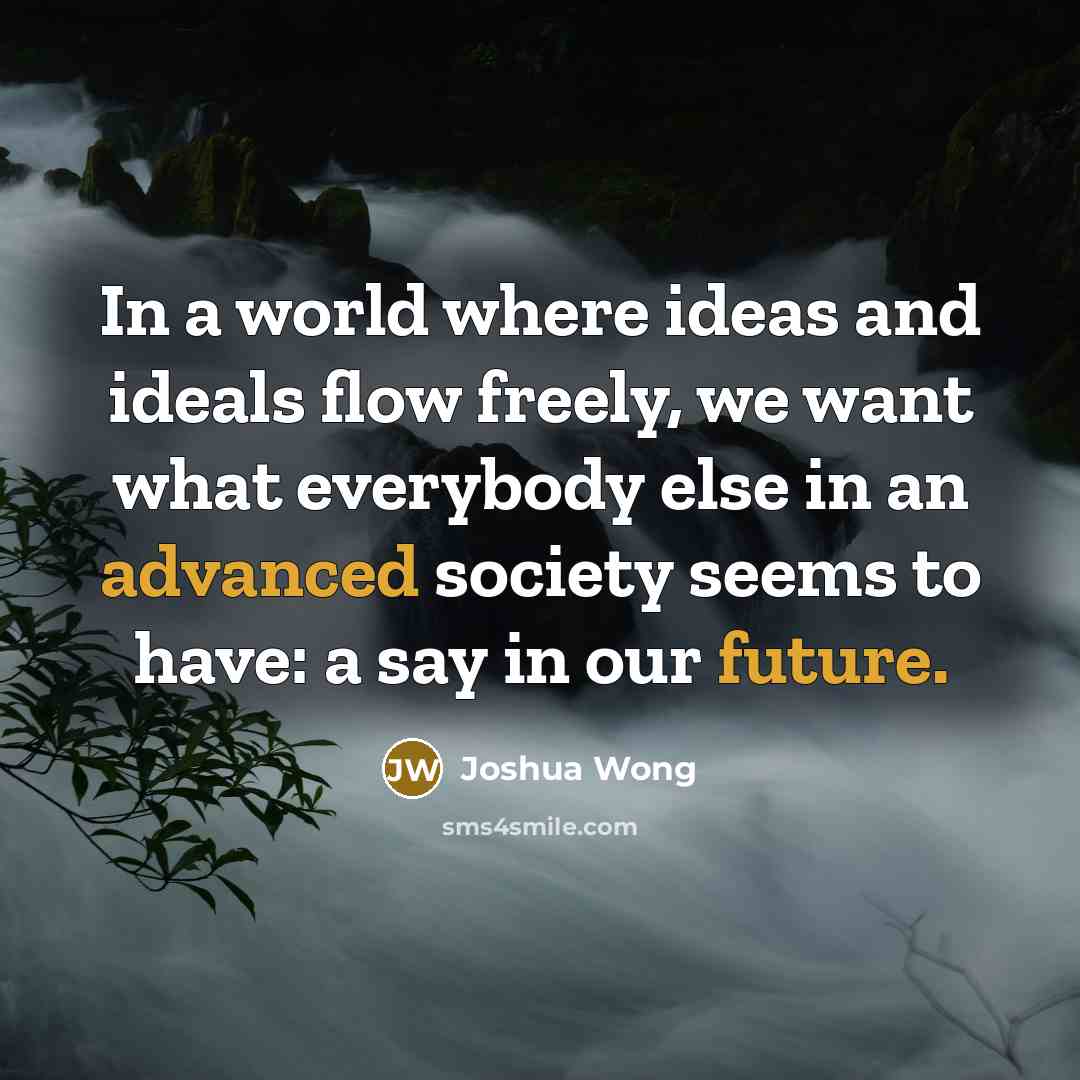 “In a world where ideas and ideals flow freely, we want what everybody else in an advanced society seems to have: a say in our future.” quote by Joshua Wong