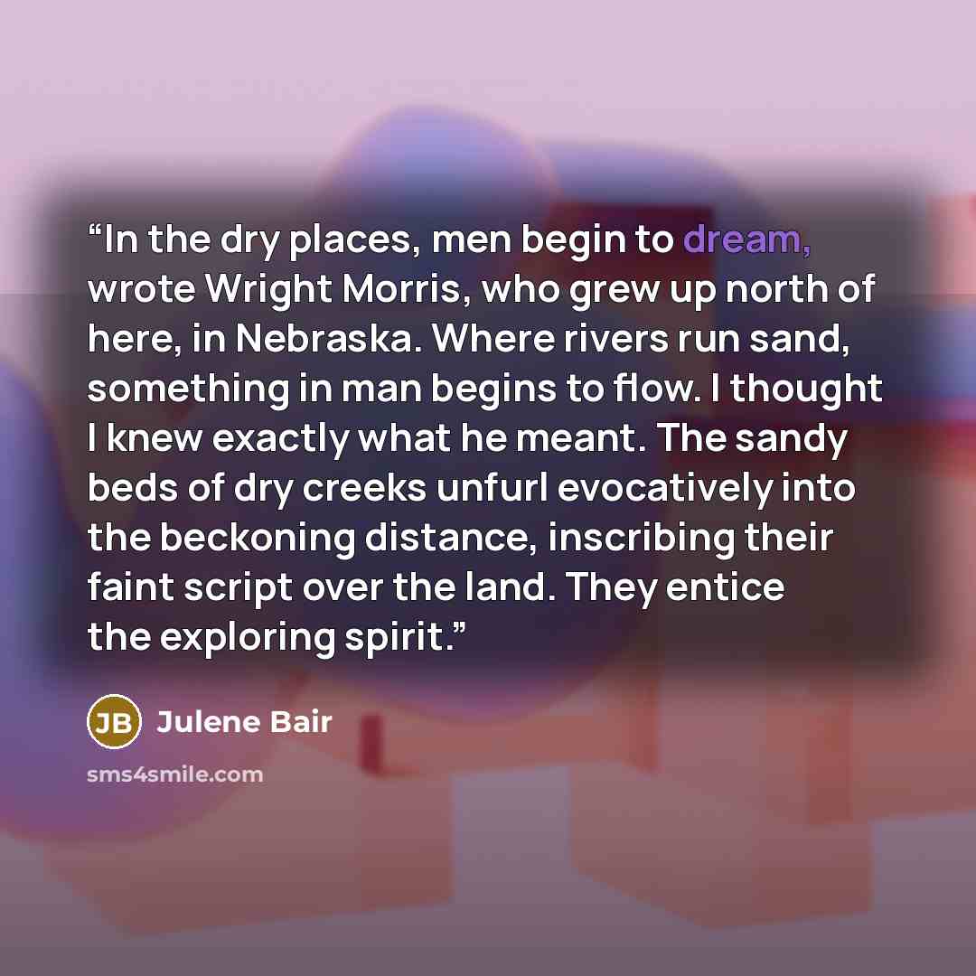 “In the dry places, men begin to dream, wrote Wright Morris, who grew up north of here, in Nebraska. Where rivers run sand, something in man begins to flow. I thought I knew exactly what he meant. The sandy beds of dry creeks unfurl evocatively into the beckoning distance, inscribing their faint…” quote by Julene Bair