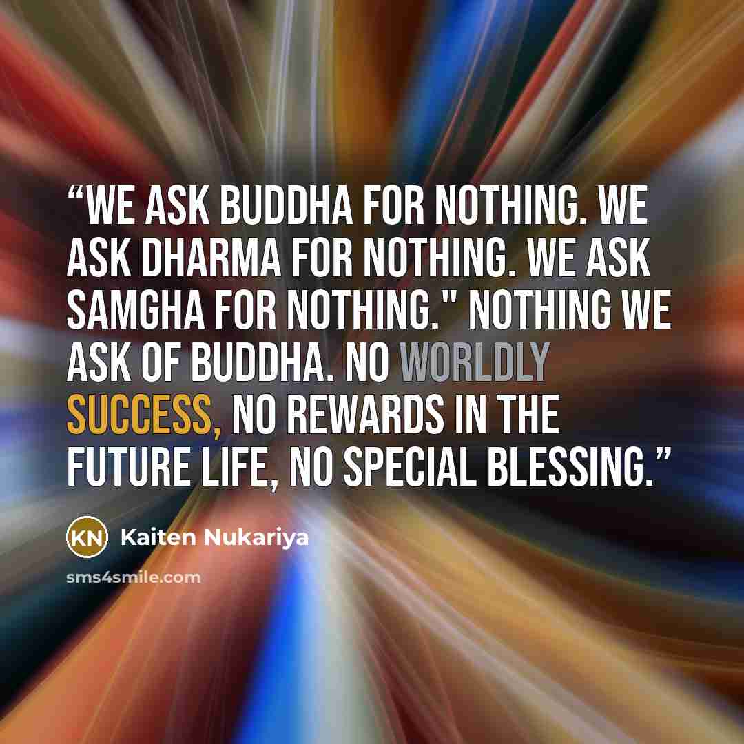 “We ask Buddha for nothing. We ask Dharma for nothing. We ask Samgha for nothing." Nothing we ask of Buddha. No worldly success, no rewards in the future life, no special blessing.” quote by Kaiten Nukariya