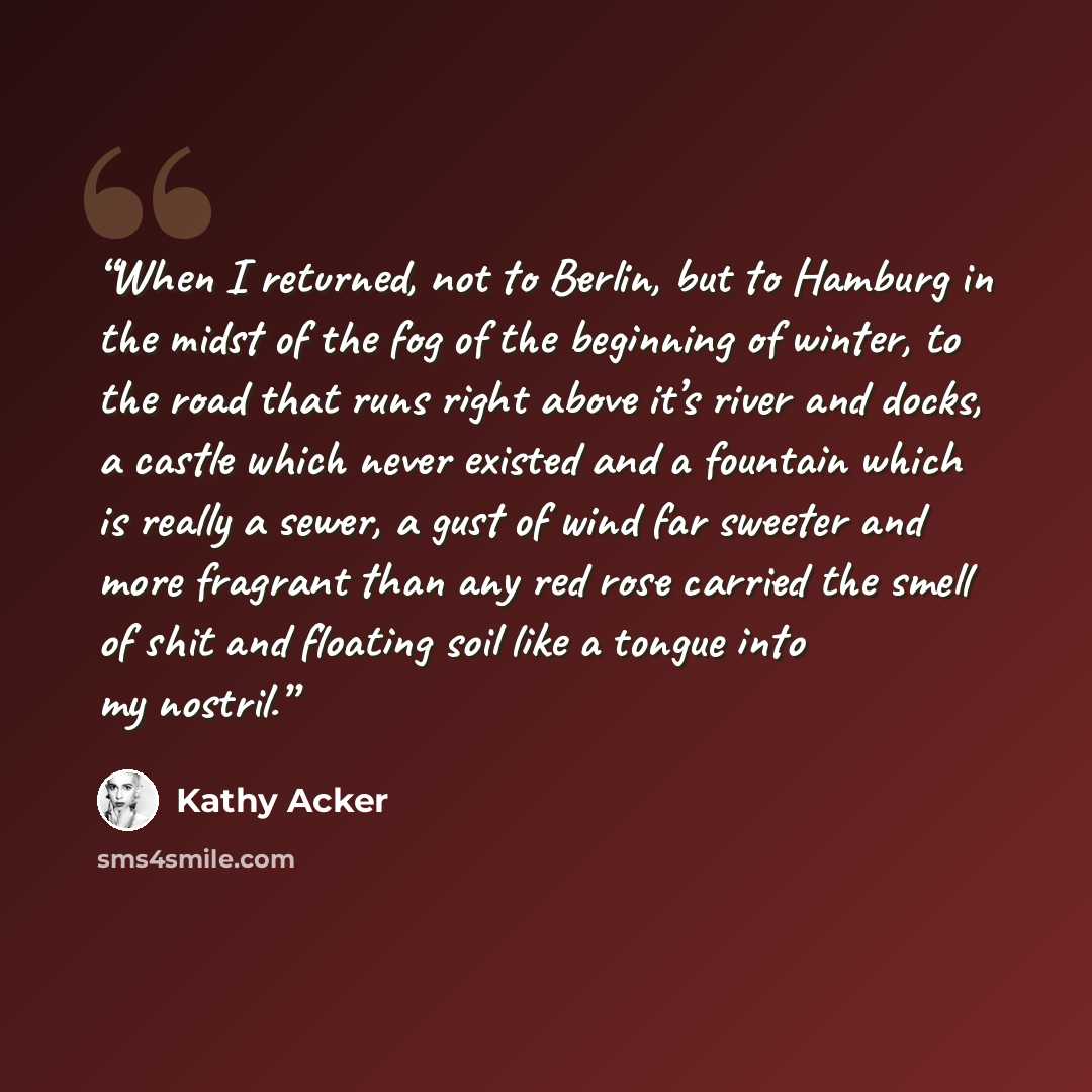 “When I returned, not to Berlin, but to Hamburg in the midst of the fog of the beginning of winter, to the road that runs right above it’s river and docks, a castle which never existed and a fountain which is really a sewer, a gust of wind far sweeter and more fragrant than any red rose carried the…” quote by Kathy Acker