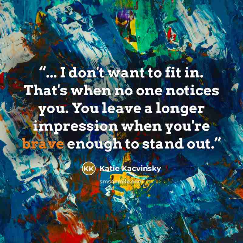 “... I don't want to fit in. That's when no one notices you. You leave a longer impression when you're brave enough to stand out.” quote by Katie Kacvinsky
