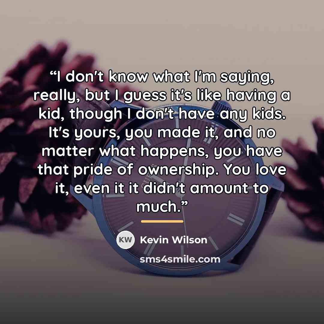 “I don't know what I'm saying, really, but I guess it's like having a kid, though I don't have any kids. It's yours, you made it, and no matter what happens, you have that pride of ownership. You love it, even it it didn't amount to much.” quote by Kevin Wilson