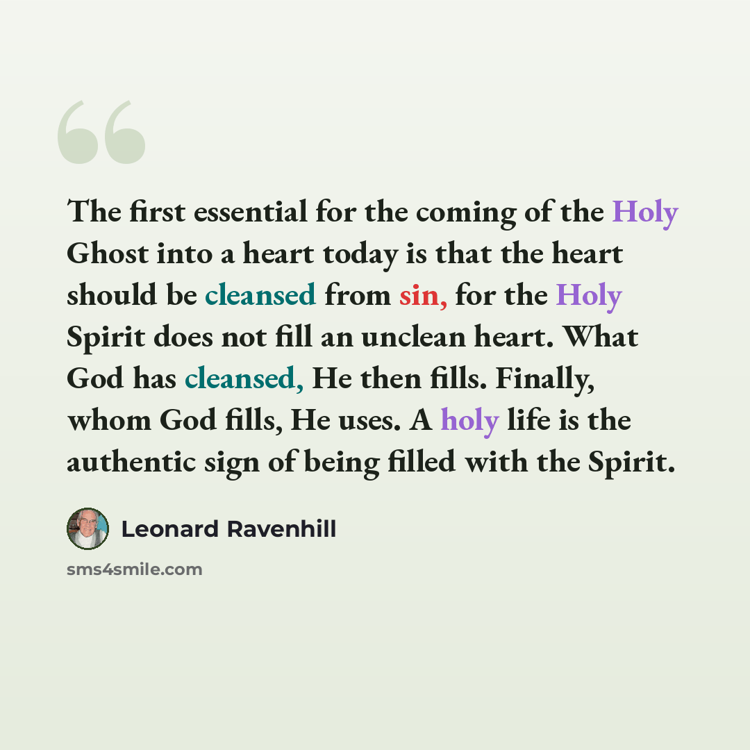 “The first essential for the coming of the Holy Ghost into a heart today is that the heart should be cleansed from sin, for the Holy Spirit does not fill an unclean heart. What God has cleansed, He then fills. Finally, whom God fills, He uses. A holy life is the authentic sign of being filled with…” quote by Leonard Ravenhill