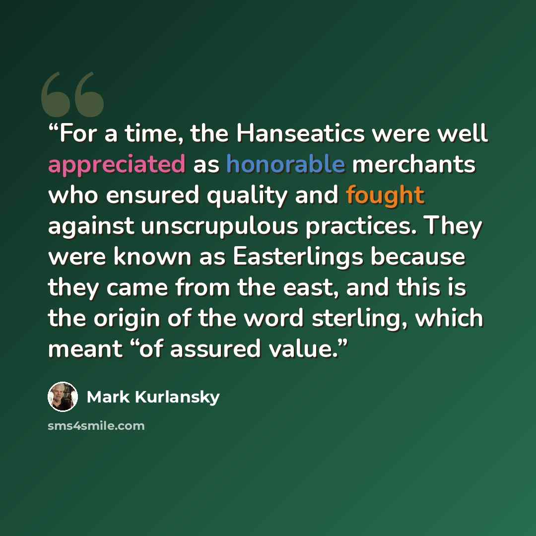 “For a time, the Hanseatics were well appreciated as honorable merchants who ensured quality and fought against unscrupulous practices. They were known as Easterlings because they came from the east, and this is the origin of the word sterling, which meant “of assured value.” quote by Mark Kurlansky