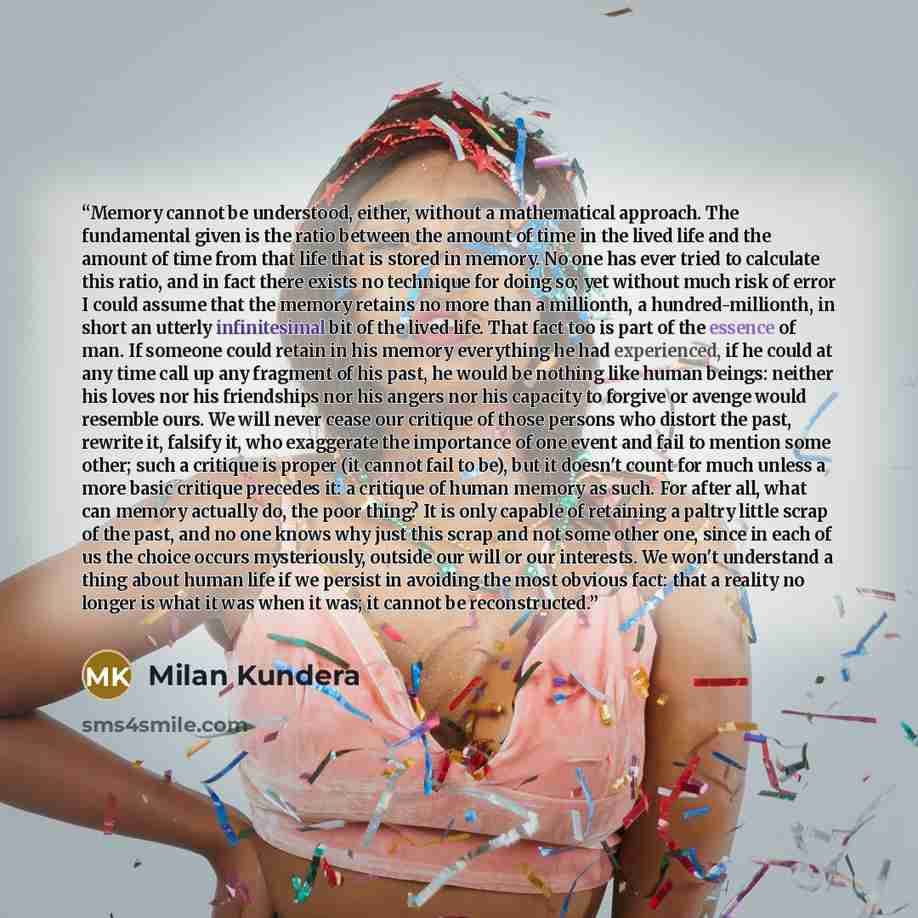 “Memory cannot be understood, either, without a mathematical approach. The fundamental given is the ratio between the amount of time in the lived life and the amount of time from that life that is stored in memory. No one has ever tried to calculate this ratio, and in fact there exists no technique…” quote by Milan Kundera