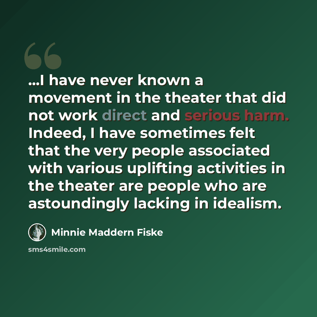 “...I have never known a movement in the theater that did not work direct and serious harm. Indeed, I have sometimes felt that the very people associated with various uplifting activities in the theater are people who are astoundingly lacking in idealism.” quote by Minnie Maddern Fiske