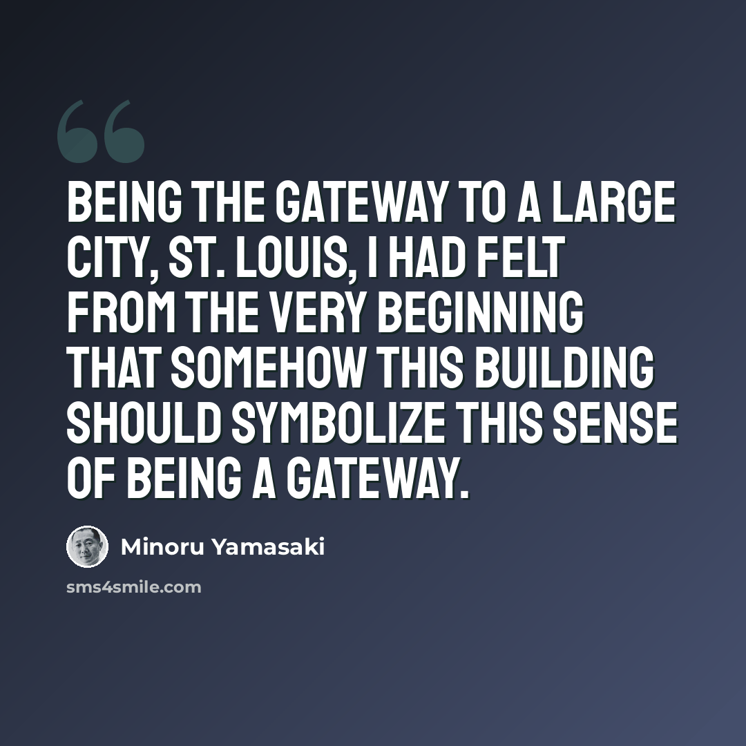 “Being the gateway to a large city, St. Louis, I had felt from the very beginning that somehow this building should symbolize this sense of being a gateway.” quote by Minoru Yamasaki