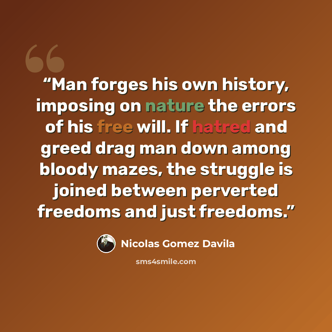 “Man forges his own history, imposing on nature the errors of his free will. If hatred and greed drag man down among bloody mazes, the struggle is joined between perverted freedoms and just freedoms.” quote by Nicolás Gómez Dávila