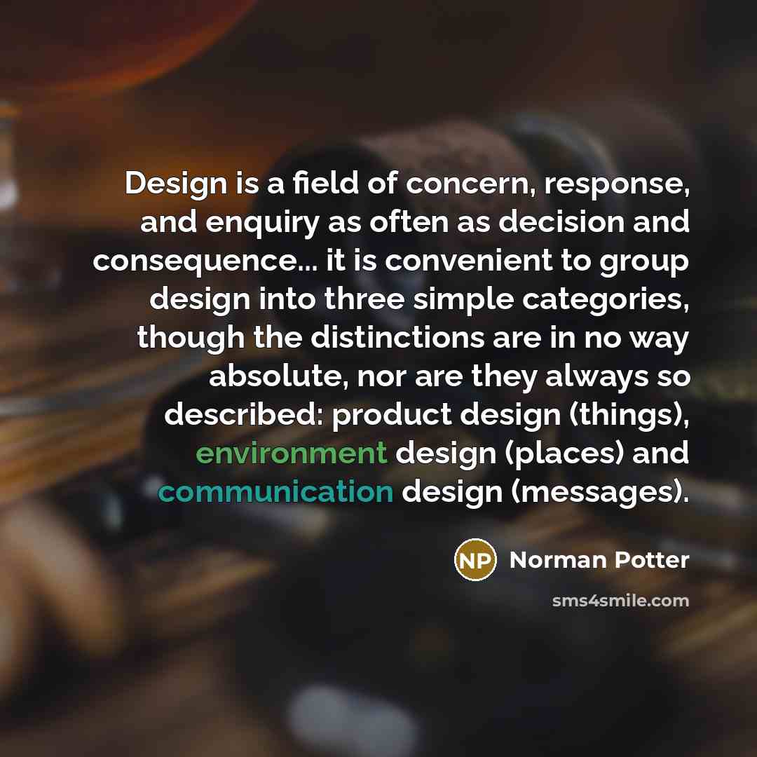 “Design is a field of concern, response, and enquiry as often as decision and consequence... it is convenient to group design into three simple categories, though the distinctions are in no way absolute, nor are they always so described: product design (things), environment design (places) and…” quote by Norman Potter