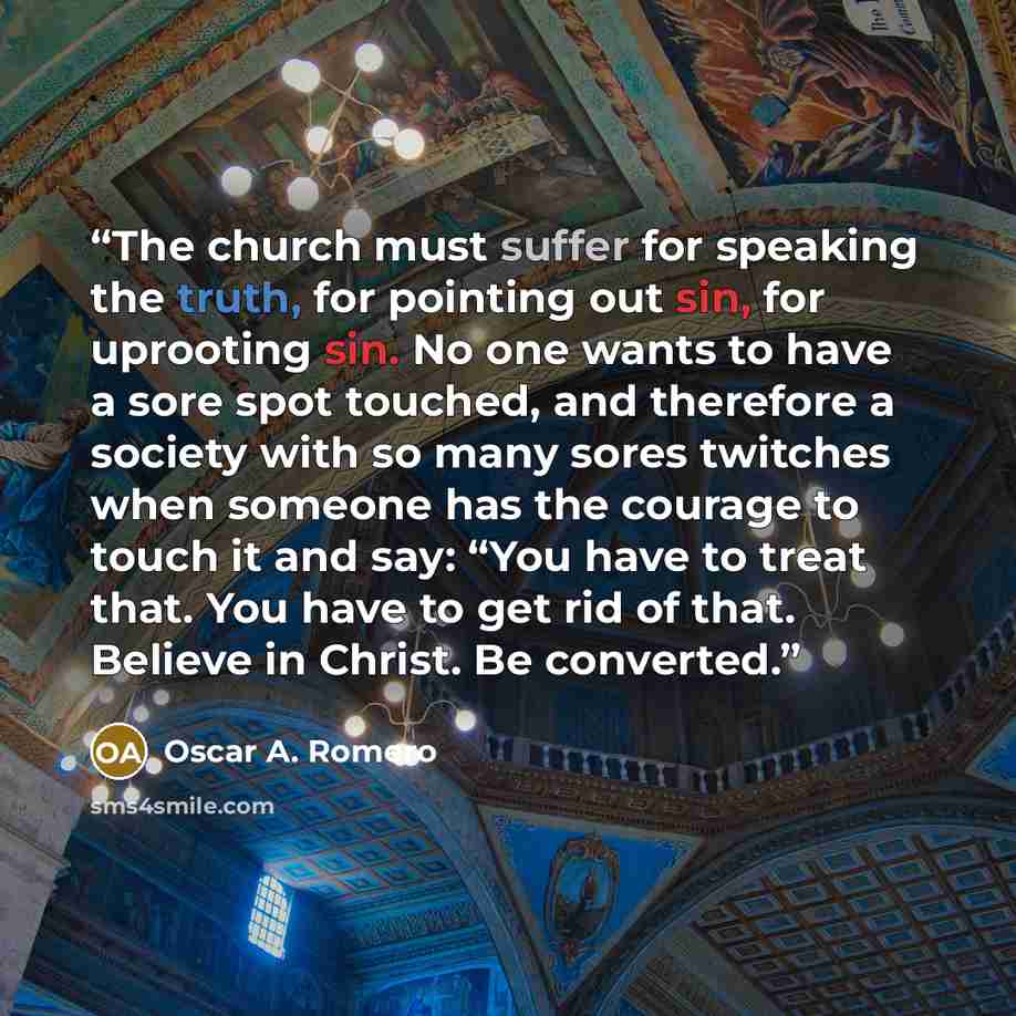 “The church must suffer for speaking the truth, for pointing out sin, for uprooting sin. No one wants to have a sore spot touched, and therefore a society with so many sores twitches when someone has the courage to touch it and say: “You have to treat that. You have to get rid of that. Believe in…” quote by Oscar A. Romero