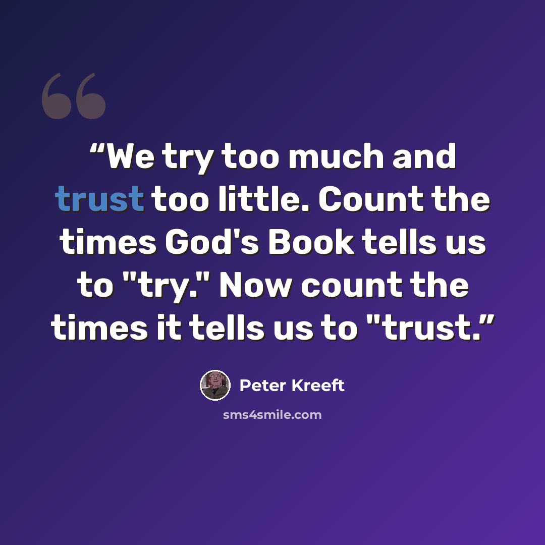 “We try too much and trust too little. Count the times God's Book tells us to "try." Now count the times it tells us to "trust.” quote by Peter Kreeft