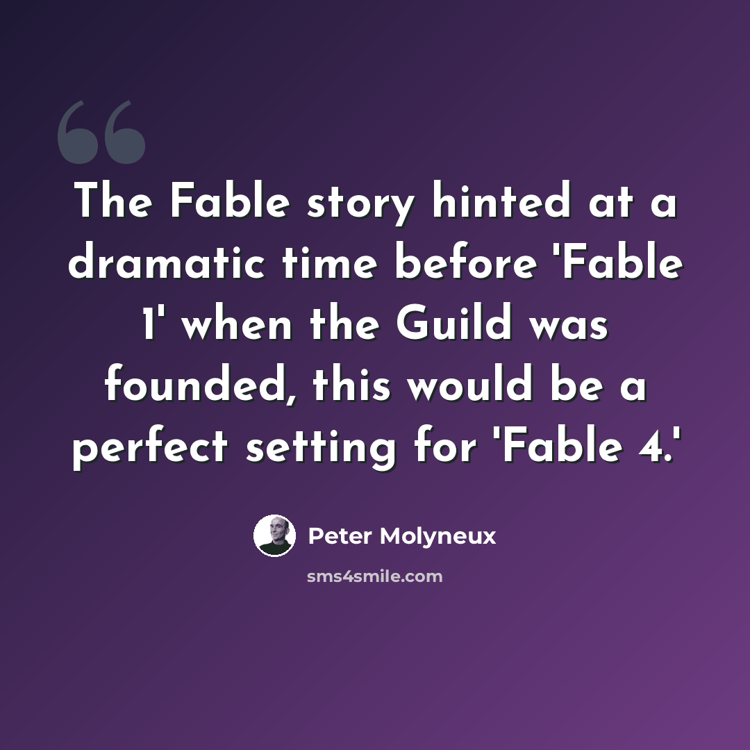“The Fable story hinted at a dramatic time before 'Fable 1' when the Guild was founded, this would be a perfect setting for 'Fable 4.'” quote by Peter Molyneux