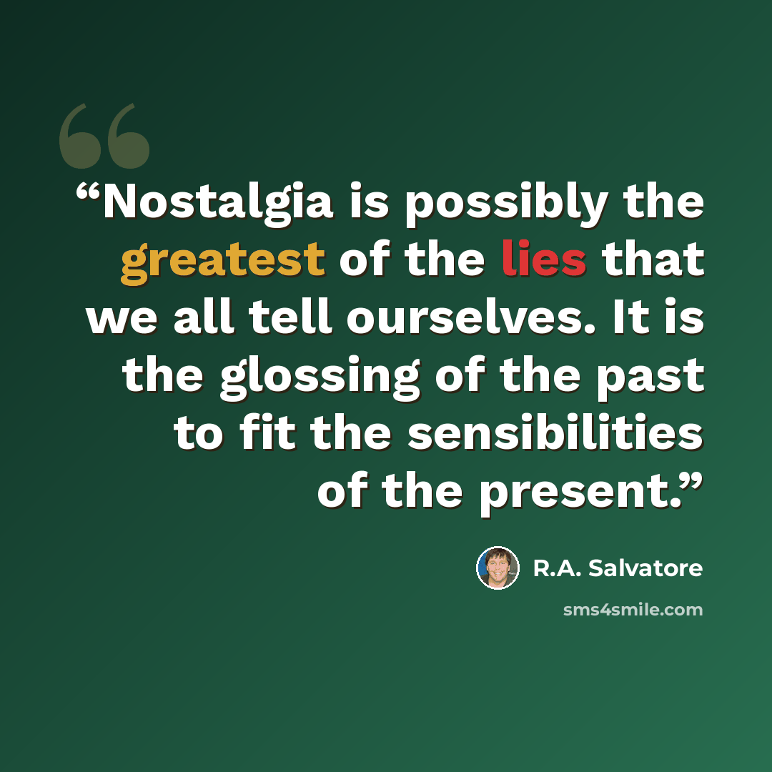 “Nostalgia is possibly the greatest of the lies that we all tell ourselves. It is the glossing of the past to fit the sensibilities of the present.” quote by R.A. Salvatore