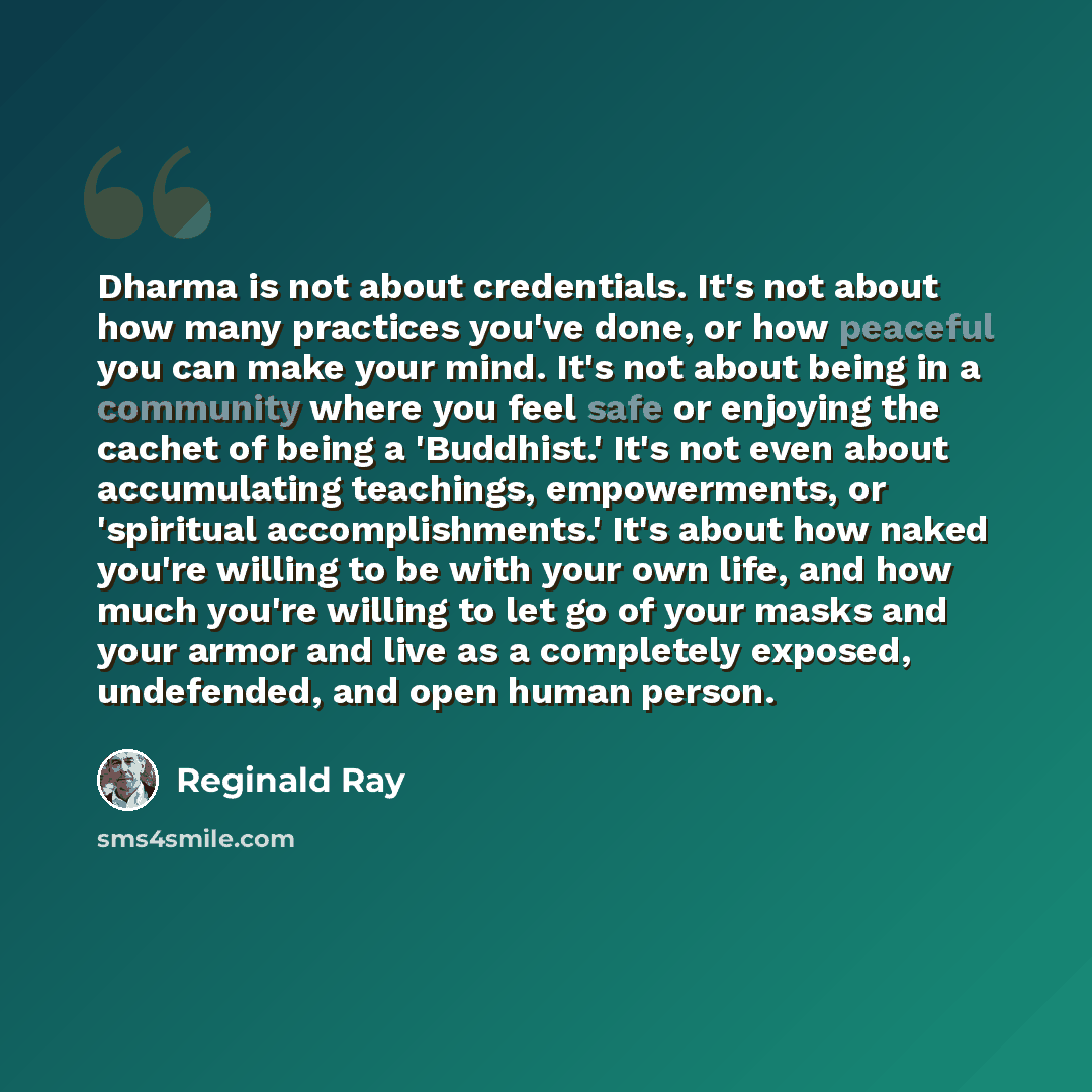 “Dharma is not about credentials. It's not about how many practices you've done, or how peaceful you can make your mind. It's not about being in a community where you feel safe or enjoying the cachet of being a 'Buddhist.' It's not even about accumulating teachings, empowerments, or 'spiritual…” quote by Reginald Ray