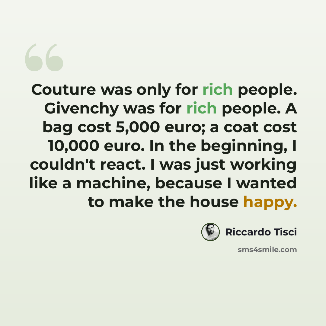 “Couture was only for rich people. Givenchy was for rich people. A bag cost 5,000 euro; a coat cost 10,000 euro. In the beginning, I couldn't react. I was just working like a machine, because I wanted to make the house happy.” quote by Riccardo Tisci