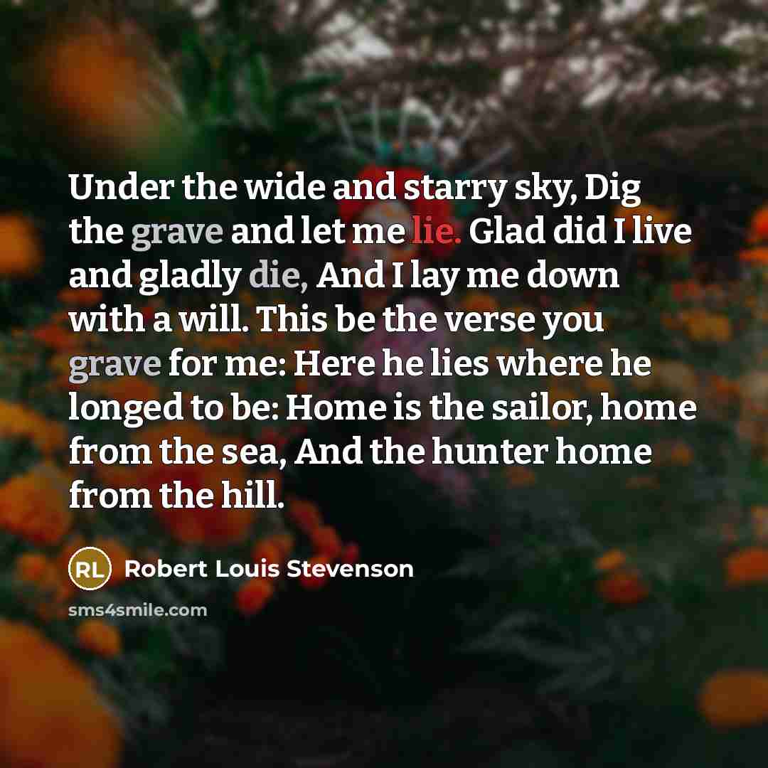 “Under the wide and starry sky, Dig the grave and let me lie. Glad did I live and gladly die, And I lay me down with a will. This be the verse you grave for me: Here he lies where he longed to be: Home is the sailor, home from the sea, And the hunter home from the hill.” quote by Robert Louis Stevenson
