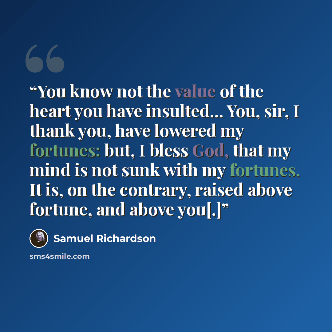 “You know not the value of the heart you have insulted... You, sir, I thank you, have lowered my fortunes: but, I bless God, that my mind is not sunk with my fortunes. It is, on the contrary, raised above fortune, and above you[.]” quote by Samuel Richardson