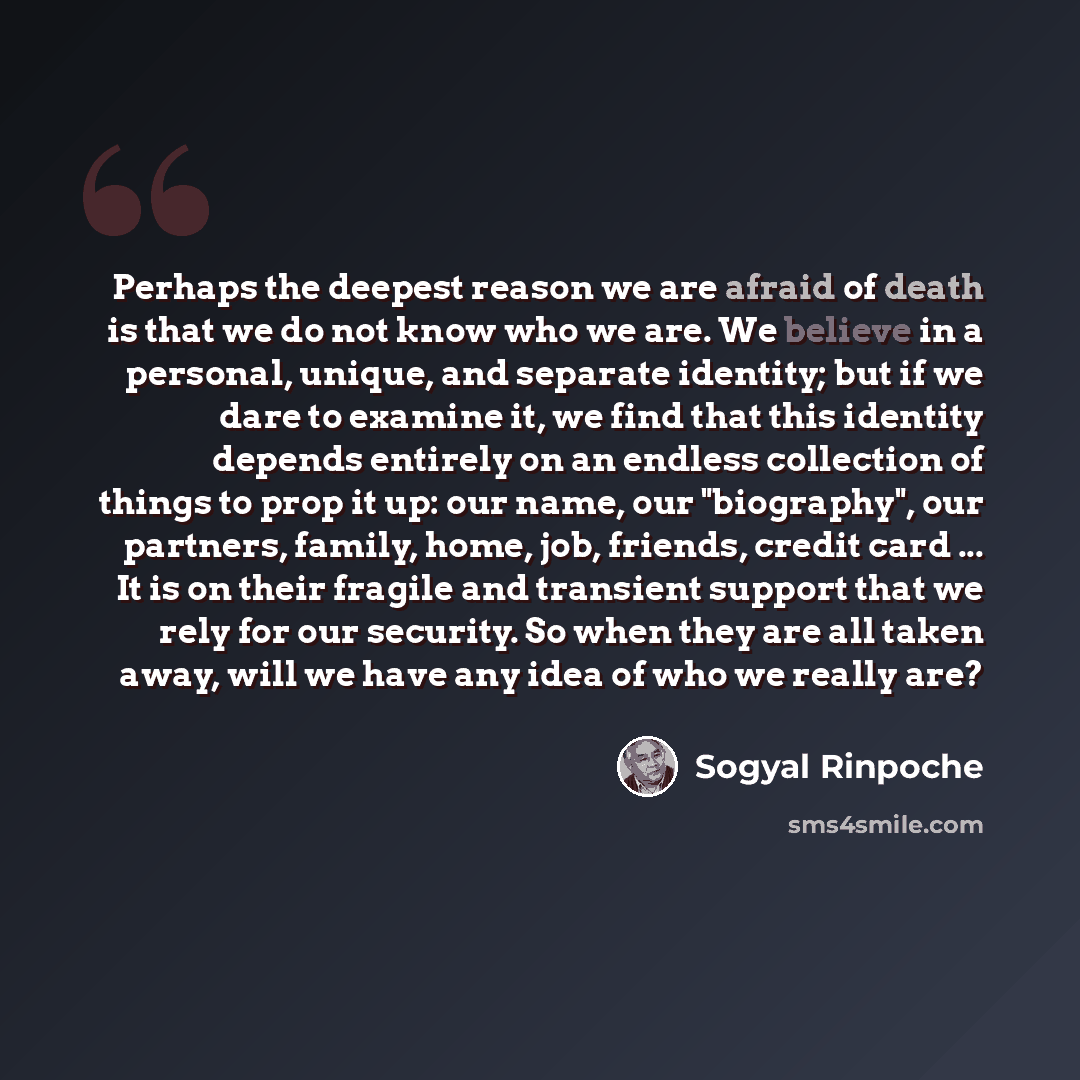 “Perhaps the deepest reason we are afraid of death is that we do not know who we are. We believe in a personal, unique, and separate identity; but if we dare to examine it, we find that this identity depends entirely on an endless collection of things to prop it up: our name, our "biography", our…” quote by Sogyal Rinpoche
