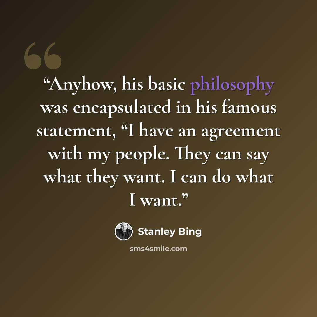 “Anyhow, his basic philosophy was encapsulated in his famous statement, “I have an agreement with my people. They can say what they want. I can do what I want.” quote by Stanley Bing