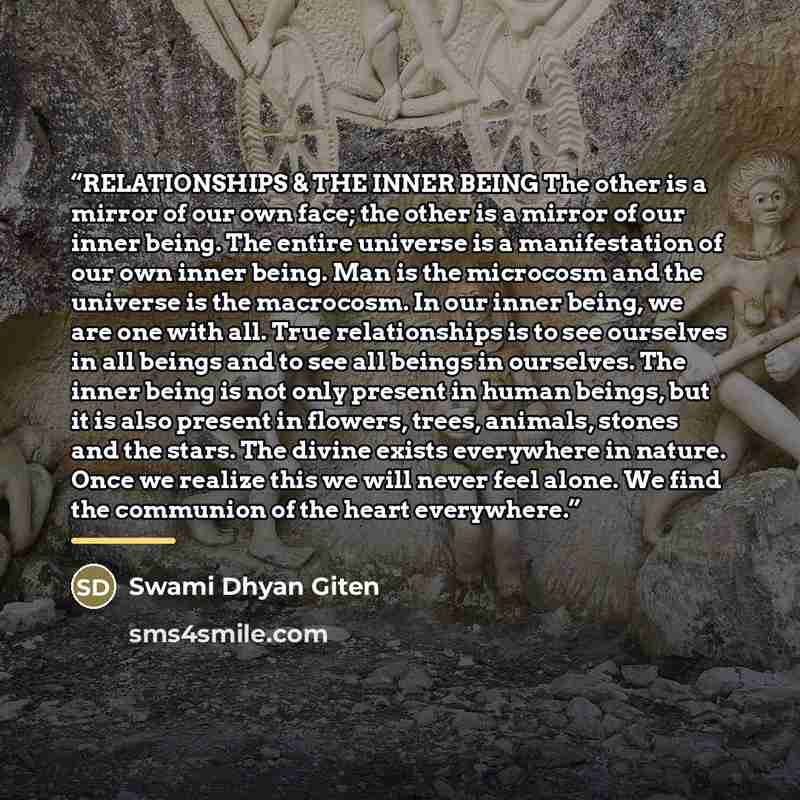 “RELATIONSHIPS & THE INNER BEING The other is a mirror of our own face; the other is a mirror of our inner being. The entire universe is a manifestation of our own inner being. Man is the microcosm and the universe is the macrocosm. In our inner being, we are one with all. True relationships is to…” quote by Swami Dhyan Giten