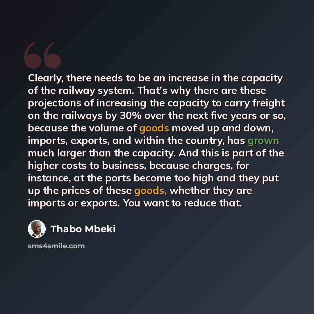 “Clearly, there needs to be an increase in the capacity of the railway system. That's why there are these projections of increasing the capacity to carry freight on the railways by 30% over the next five years or so, because the volume of goods moved up and down, imports, exports, and within the…” quote by Thabo Mbeki