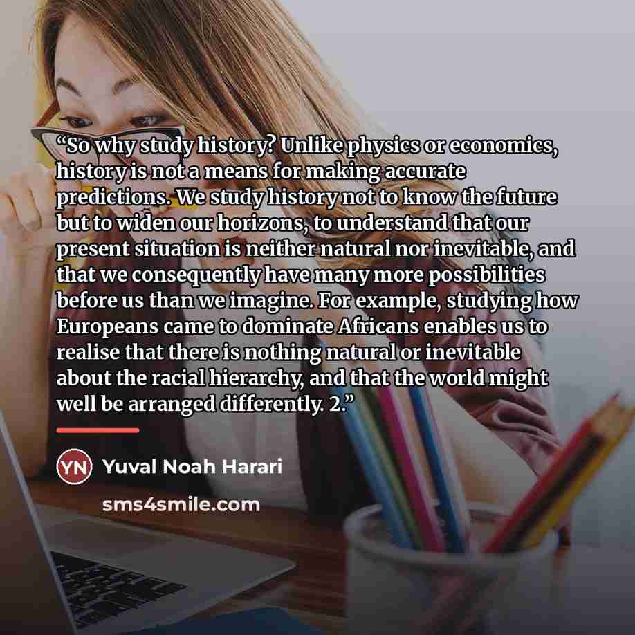 “So why study history? Unlike physics or economics, history is not a means for making accurate predictions. We study history not to know the future but to widen our horizons, to understand that our present situation is neither natural nor inevitable, and that we consequently have many more…” quote by Yuval Noah Harari