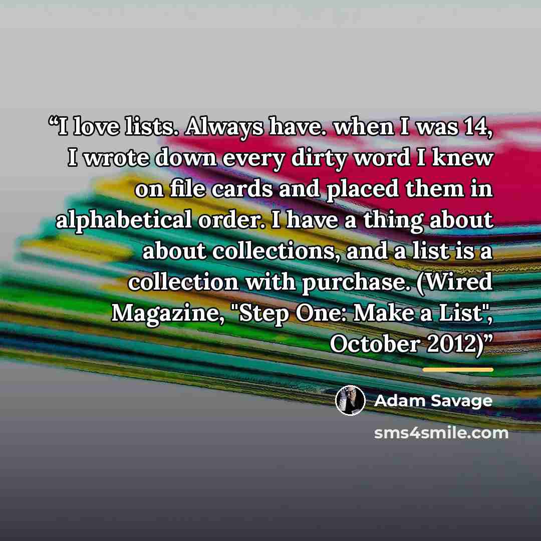 “I love lists. Always have. when I was 14, I wrote down every dirty word I knew on file cards and placed them in alphabetical order. I have a thing about about collections, and a list is a collection with purchase. (Wired Magazine, "Step One: Make a List", October 2012)” quote by Adam Savage