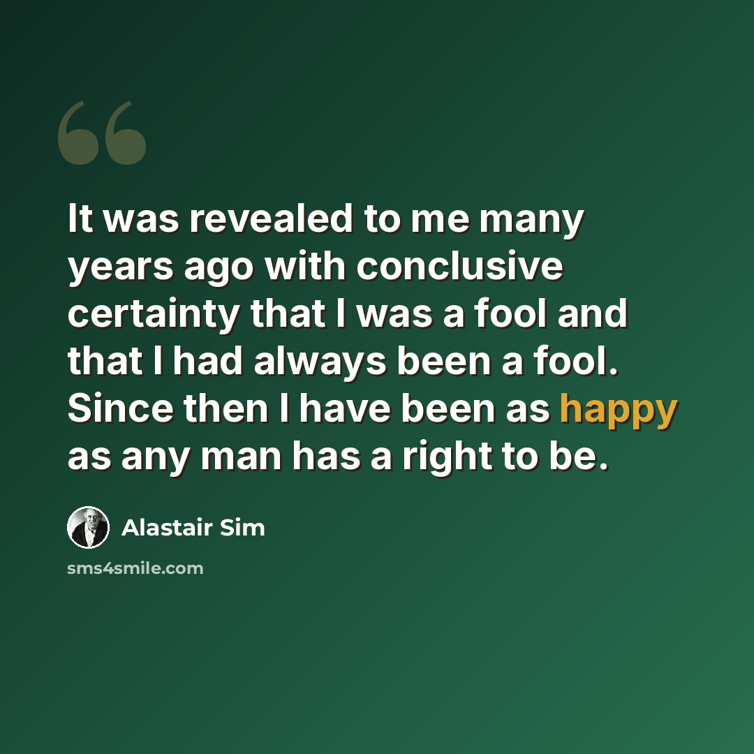 “It was revealed to me many years ago with conclusive certainty that I was a fool and that I had always been a fool. Since then I have been as happy as any man has a right to be.” quote by Alastair Sim