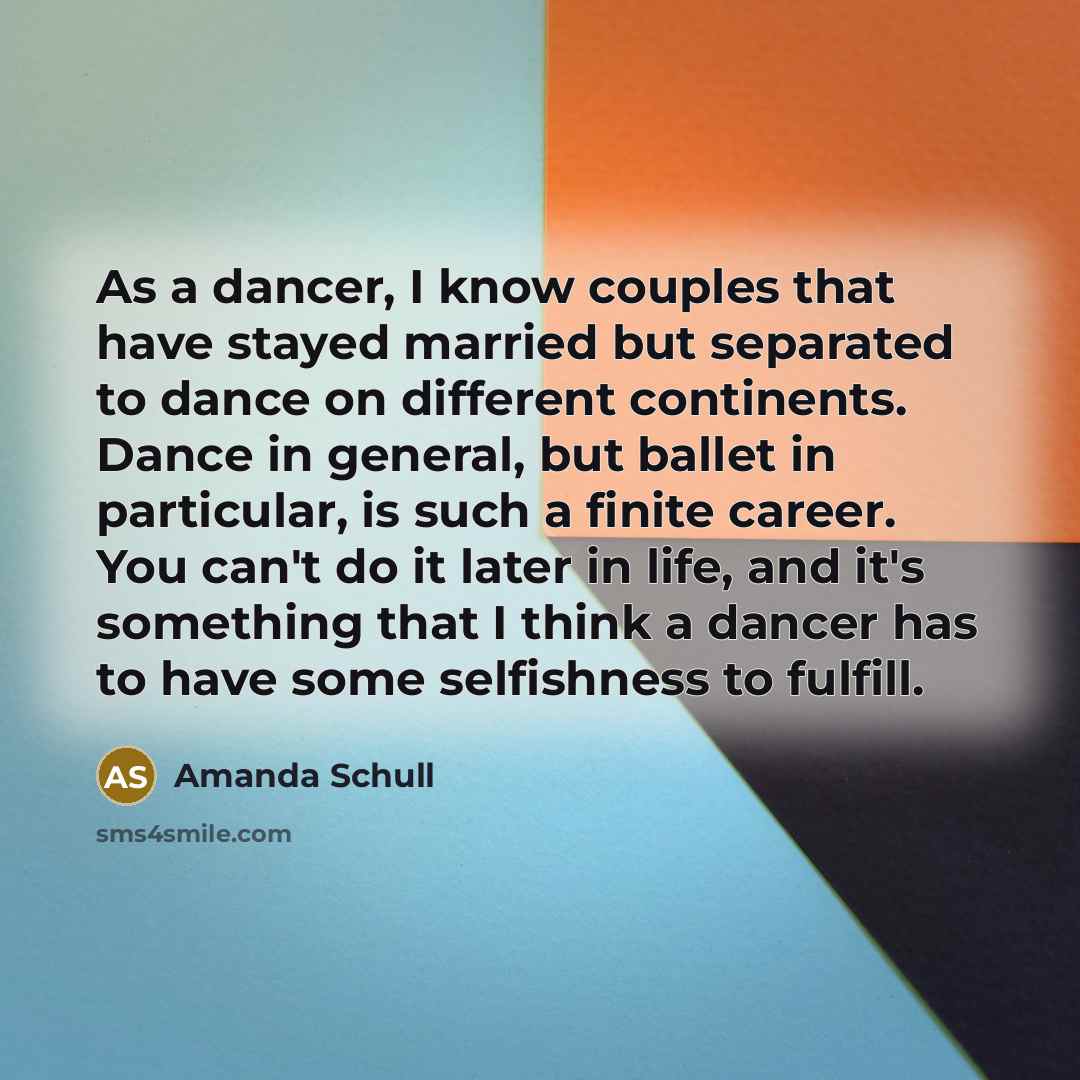 “As a dancer, I know couples that have stayed married but separated to dance on different continents. Dance in general, but ballet in particular, is such a finite career. You can't do it later in life, and it's something that I think a dancer has to have some selfishness to fulfill.” quote by Amanda Schull