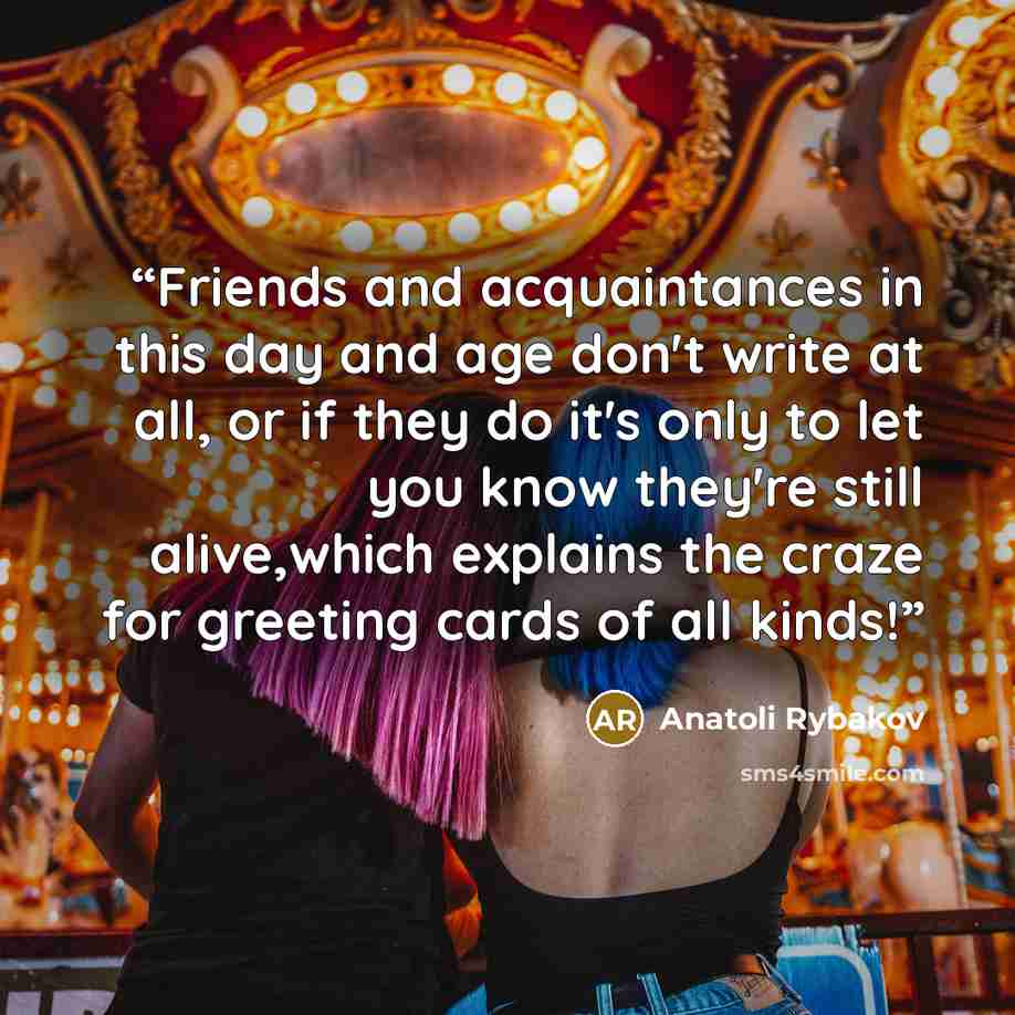 “Friends and acquaintances in this day and age don't write at all, or if they do it's only to let you know they're still alive,which explains the craze for greeting cards of all kinds!” quote by Anatoli Rybakov