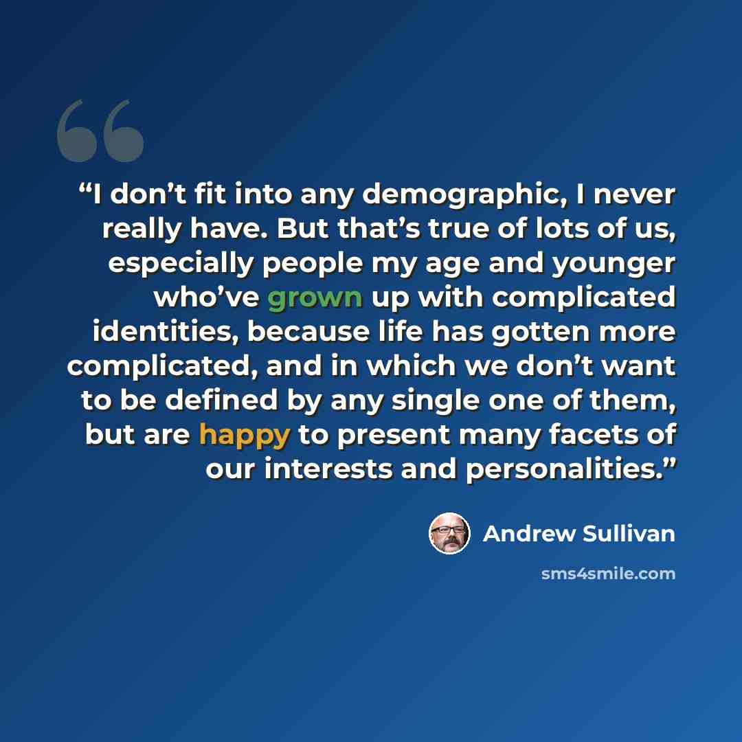 “I don’t fit into any demographic, I never really have. But that’s true of lots of us, especially people my age and younger who’ve grown up with complicated identities, because life has gotten more complicated, and in which we don’t want to be defined by any single one of them, but are happy to…” quote by Andrew Sullivan