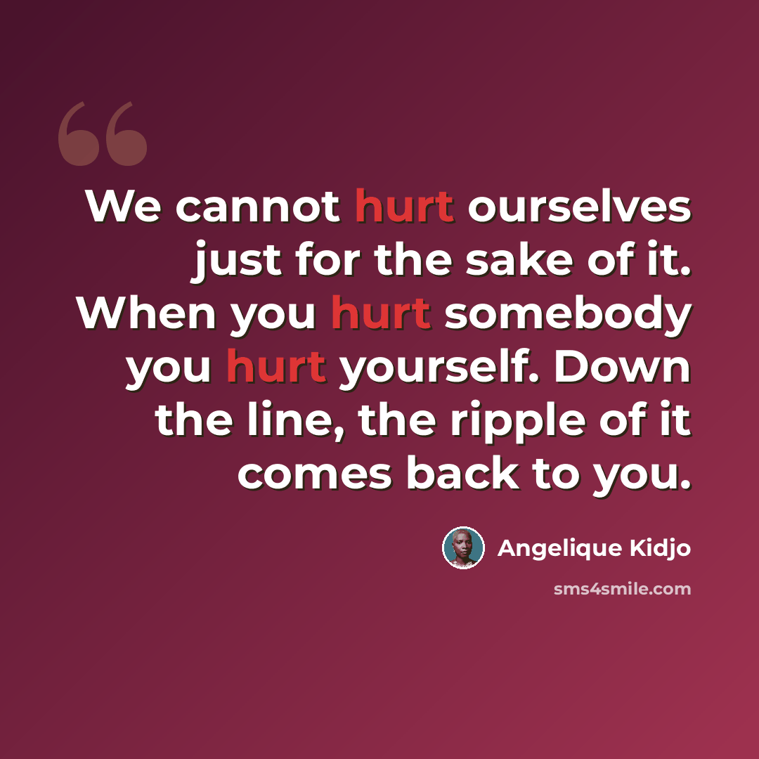 “We cannot hurt ourselves just for the sake of it. When you hurt somebody you hurt yourself. Down the line, the ripple of it comes back to you.” quote by Angelique Kidjo