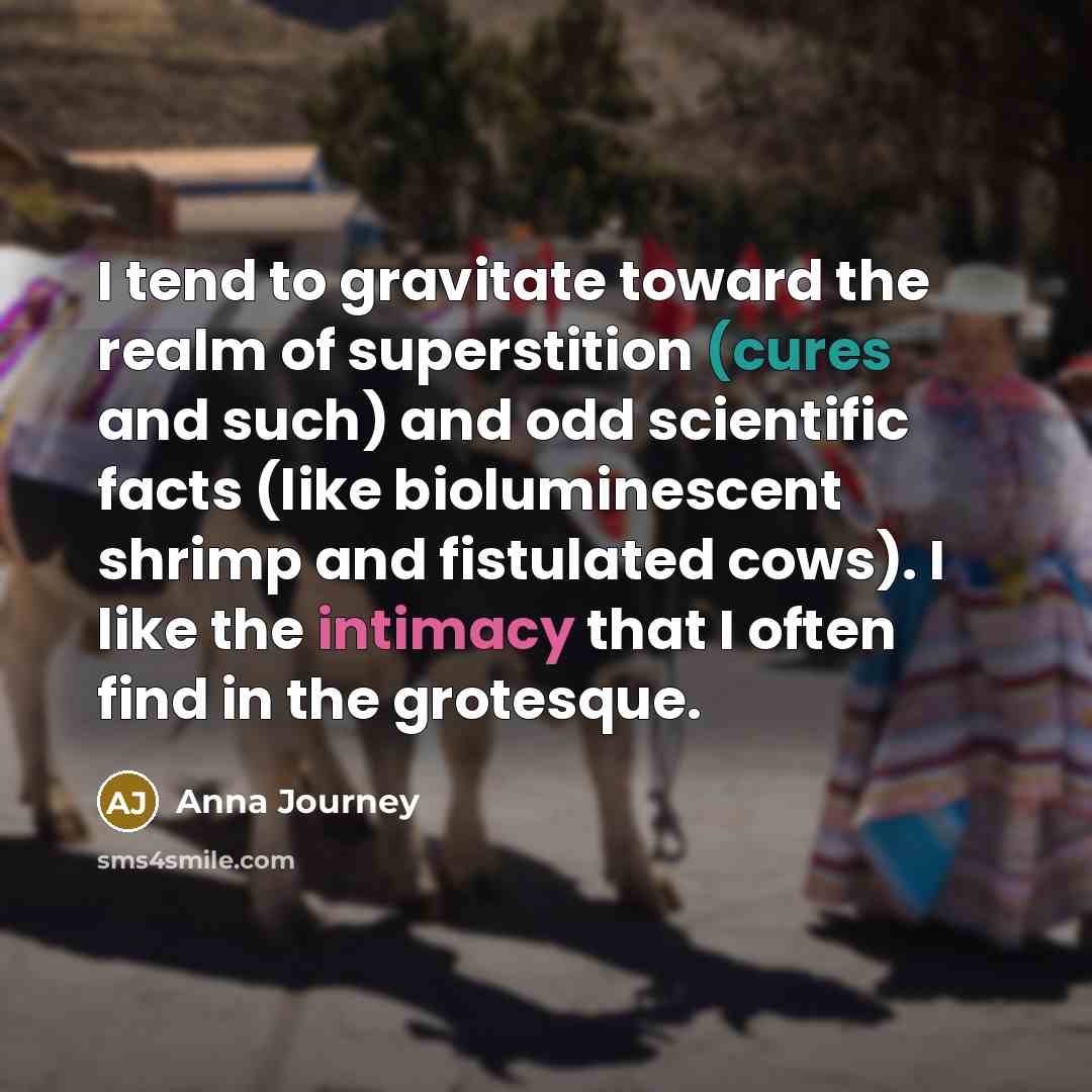 “I tend to gravitate toward the realm of superstition (cures and such) and odd scientific facts (like bioluminescent shrimp and fistulated cows). I like the intimacy that I often find in the grotesque.” quote by Anna Journey
