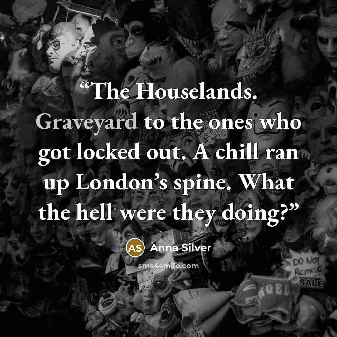 “The Houselands. Graveyard to the ones who got locked out. A chill ran up London’s spine. What the hell were they doing?” quote by Anna Silver