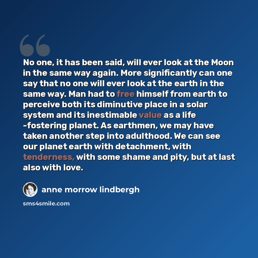 “No one, it has been said, will ever look at the Moon in the same way again. More significantly can one say that no one will ever look at the earth in the same way. Man had to free himself from earth to perceive both its diminutive place in a solar system and its inestimable value as a life…” quote by Anne Morrow Lindbergh