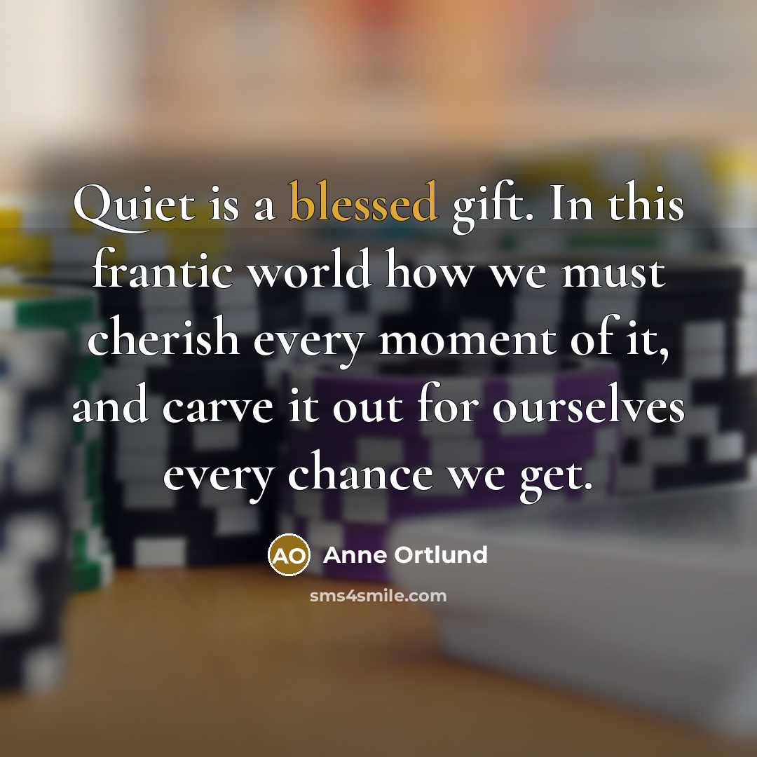 “Quiet is a blessed gift. In this frantic world how we must cherish every moment of it, and carve it out for ourselves every chance we get.” quote by Anne Ortlund